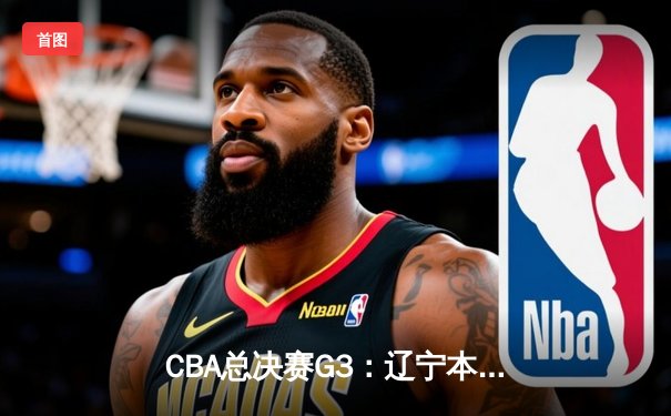 CBA总决赛G3：辽宁本钢上演惊天逆转，总比分2-1领先新疆伊力特