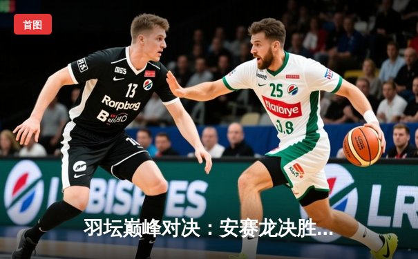 羽坛巅峰对决：安赛龙决胜局逆转桃田贤斗 夺世锦赛男单桂冠
