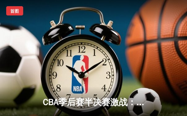 CBA季后赛半决赛激战：辽宁本钢主场险胜广东华南虎，赵继伟全能表现定胜局